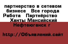 партнерство в сетевом бизнесе - Все города Работа » Партнёрство   . Ханты-Мансийский,Нефтеюганск г.